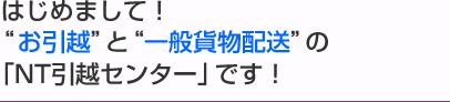 はじめまして！”お引越”と”一般貨物配送”の「NT引越センター」です！